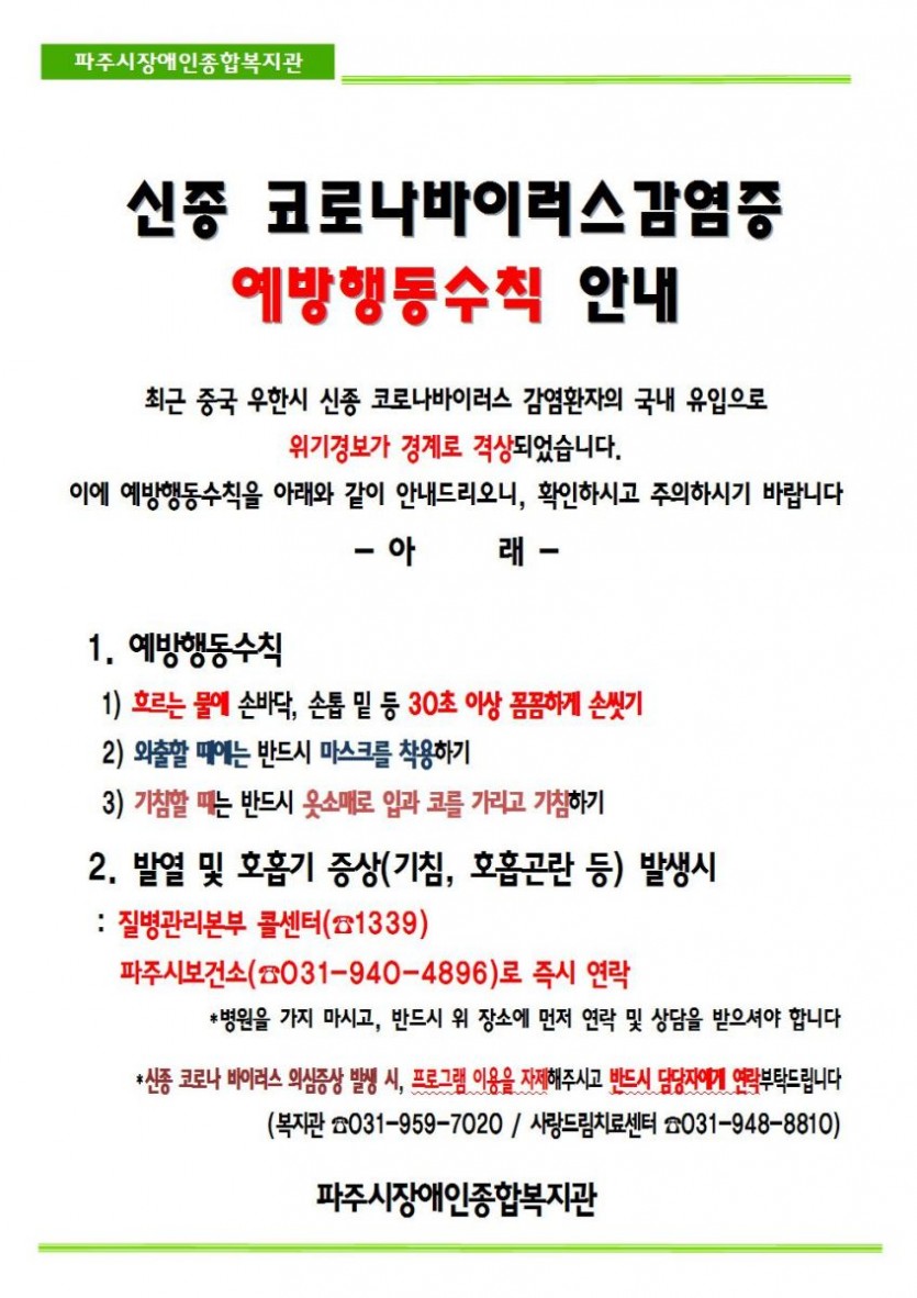 신종코로나바이러스가 빠른 속도로 확산하고 있습니다. 이에 대한 예방수칙은 첫째, 수시로 흐르는 물에 30초 이상 손을 깨끗이 씻는다.  둘째, 외출 시에는 반드시 마스크를 착용한다.  셋째, 기침을 할 때는 반드시 입과 코를 옷소매로 가리고 기침을 한다  입니다. 아울러 발열 및 호흡기 증상이 발생할 때에는 의료기관을 방문하기에 앞서 보건복지부 콜센터(지역번호 없이 1339번)로 연락하여 상담을 받으시기를 바랍니다. 또한 이와 같은 증상 발생 시에는 복지관 및 치료센터 프로그램 이용을 즉시 중단 후, 담당 사회복지사 및 치료사에게 연락 부탁드립니다.