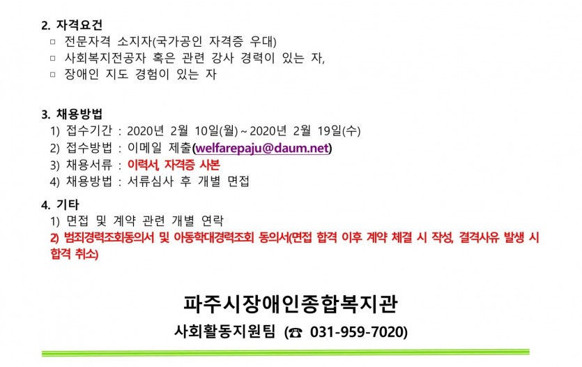 자격요건은 해당부분 자격 소지자 및 강사경력이 있는 분, 장애인 지도 경험이 있는 분을 대상으로 모집합니다. 채용을 희망하시는 분은 2020년 2월 19일(수요일)까지 이력서와 자격증 사본을 복지관 이메일(welfarepaju@daum.net)으로 보내주시면 됩니다. 이후 서류심사 및 개별면접 후 최종 합격자를 선발합니다. 기타 안내사항으로는 1. 면접 및 계약 관련사항은 개별연락으로 진행되오며 2. 범죄경력조회동의서 및 아동학대경력조회 동의서 확인 후, 결격사유 발생 시에는 합격이 취소될 수 있습니다. 기타 문의사항은 파주시장애인종합복지관 사회활동지원팀으로 문의 부탁드립니다. 감사합니다.