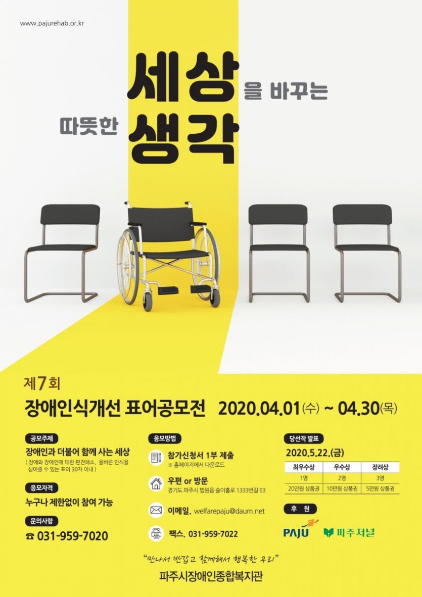 파주시장애인종합복지관 표어공모전 1. 주제 : 장애와 장애인에 대한 편견 해소, 올바른 인식을 심어줄 수 있는 표어  2. 공모일 : 4월 1일(수요일)부터 30일(목요일)까지  3. 응모자격 : 제한 없음  4. 선정작 발표일 : 2020년 5월 22일(금요일)  5. 접수방법  1) 이메일 접수 : welfarepaju@daum.net  2) 팩스접수 : 031-959-7022  3) 우편접수 : 경기도 파주시 법원읍 술이홀로1333번길 63(우편번호-10806)   6. 시상내역 : 총 6명(최우수-1명, 우수-2명, 장려-3명)  7. 문의 : 파주시장애인종합복지관 기획홍보팀(031-959-7020)