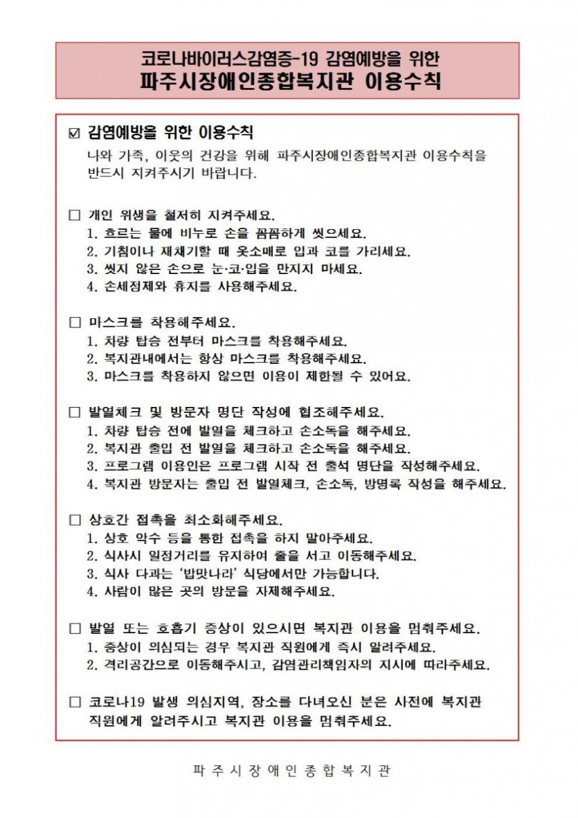 ☑ 감염예방을 위한 이용수칙     나와 가족, 이웃의 건강을 위해 파주시장애인종합복지관 이용수칙을      반드시 지켜주시기 바랍니다.   □ 개인 위생을 철저히 지켜주세요.     1. 흐르는 물에 비누로 손을 꼼꼼하게 씻으세요.     2. 기침이나 재채기할 때 옷소매로 입과 코를 가리세요.     3. 씻지 않은 손으로 눈·코·입을 만지지 마세요.     4. 손세정제와 휴지를 사용해주세요.   □ 마스크를 착용해주세요.     1. 차량 탑승 전부터 마스크를 착용해주세요.     2. 복지관내에서는 항상 마스크를 착용해주세요.     3. 마스크를 착용하지 않으면 이용이 제한될 수 있어요.   □ 발열체크 및 방문자 명단 작성에 협조해주세요.     1. 차량 탑승 전에 발열을 체크하고 손소독을 해주세요.      2. 복지관 출입 전 발열을 체크하고 손소독을 해주세요.     3. 프로그램 이용인은 프로그램 시작 전 출석 명단을 작성해주세요.     4. 복지관 방문자는 출입 전 발열체크, 손소독, 방명록 작성을 해주세요.    □ 상호간 접촉을 최소화해주세요.     1. 상호 악수 등을 통한 접촉을 하지 말아주세요.     2. 식사시 일정거리를 유지하여 줄을 서고 이동해주세요.     3. 식사 다과는 ‘밥맛나라’ 식당에서만 가능합니다.     4. 사람이 많은 곳의 방문을 자제해주세요.     □ 발열 또는 호흡기 증상이 있으시면 복지관 이용을 멈춰주세요.     1. 증상이 의심되는 경우 복지관 직원에게 즉시 알려주세요.     2. 격리공간으로 이동해주시고, 감염관리책임자의 지시에 따라주세요.   □ 코로나19 발생 의심지역, 장소를 다녀오신 분은 사전에 복지관      직원에게 알려주시고 복지관 이용을 멈춰주세요.